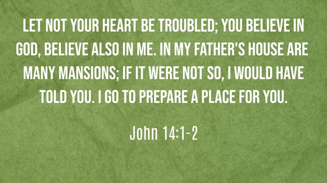 Let not your heart be troubled; you believe in God, believe also in Me. In My Father's house are many mansions; if it were not so, I would have told you. I go to prepare a place for you. - John 14:1-2
