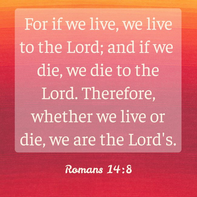 For if we live, we live to the Lord; and if we die, we die to the Lord. Therefore, whether we live or die, we are the Lord's. - Romans 14:8