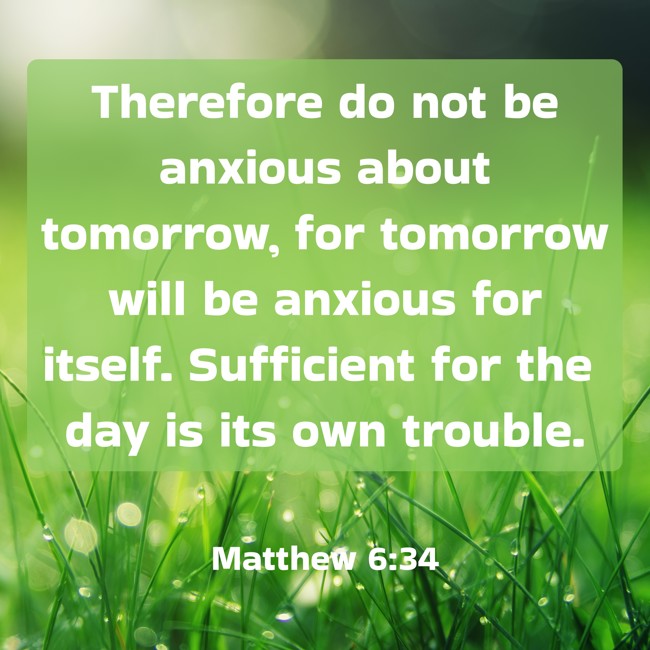 Therefore do not be anxious about tomorrow, for tomorrow will be anxious for itself. Sufficient for the day is its own trouble. - Matthew 6:34