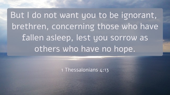 But I do not want you to be ignorant, brethren, concerning those who have fallen asleep, lest you sorrow as others who have no hope. - 1 Thessalonians 4:13
