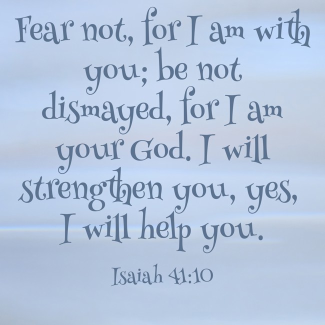 Fear not, for I am with you; be not dismayed, for I am your God. I will strengthen you, yes, I will help you. - Isaiah 41:10