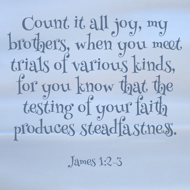 Count it all joy, my brothers, when you meet trials of various kinds, for you know that the testing of your faith produces steadfastness. - James 1:2-3