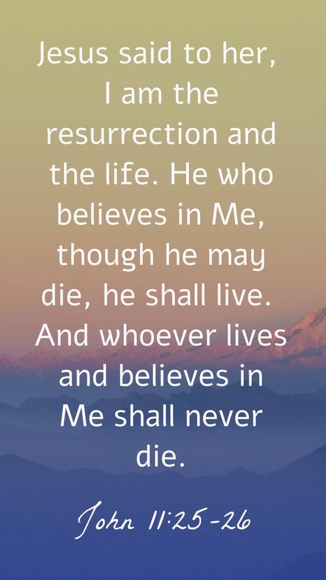 Jesus said to her, I am the resurrection and the life. He who believes in Me, though he may die, he shall live. And whoever lives and believes in Me shall never die. - John 11:25-26