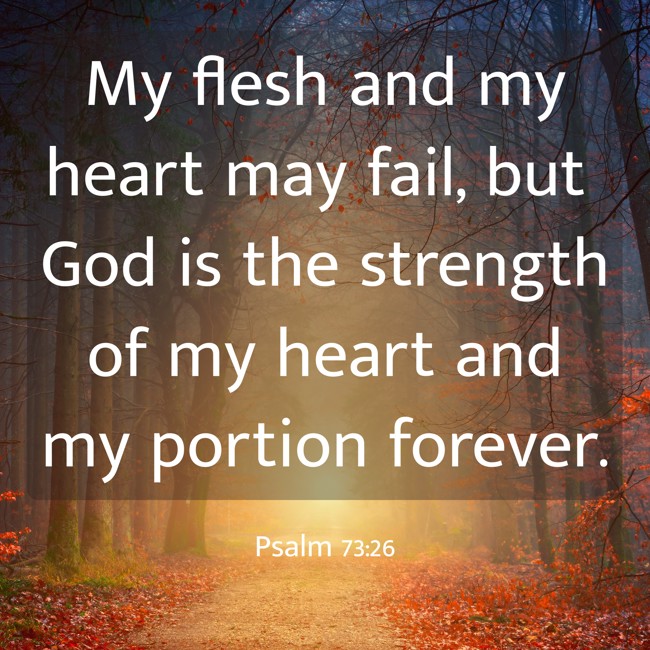 My flesh and my heart may fail, but God is the strength of my heart and my portion forever. - Psalm 73:26