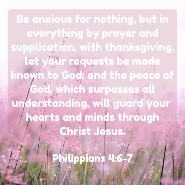 Be anxious for nothing, but in everything by prayer and supplication, with thanksgiving, let your requests be made known to God; and the peace of God, which surpasses all understanding, will guard your hearts and minds through Christ Jesus. - Philippians 4:6-7