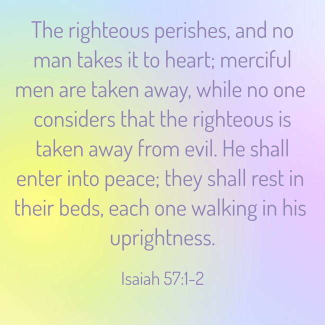 The righteous perishes, and no man takes it to heart; merciful men are taken away, while no one considers that the righteous is taken away from evil. He shall enter into peace; they shall rest in their beds, each one walking in his uprightness. - Isaiah 57:1-2
