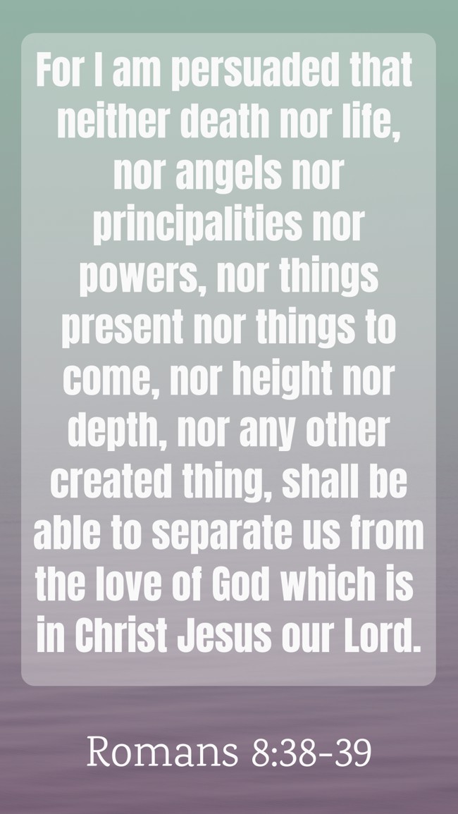 For I am persuaded that neither death nor life, nor angels nor principalities nor powers, nor things present nor things to come, nor height nor depth, nor any other created thing, shall be able to separate us from the love of God which is in Christ Jesus our Lord. - Romans 8:38-39