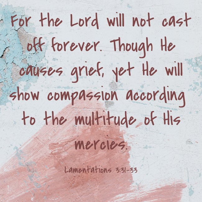 For the Lord will not cast off forever. Though He causes grief, yet He will show compassion according to the multitude of His mercies. - Lamentations 3:31-33