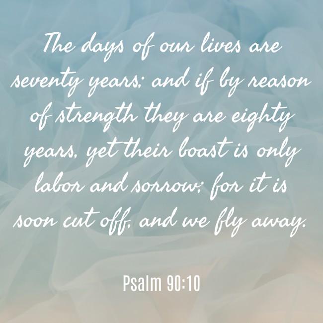 The days of our lives are seventy years; and if by reason of strength they are eighty years, yet their boast is only labor and sorrow; for it is soon cut off, and we fly away. - Psalm 90:10