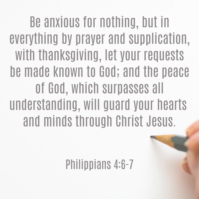 Be anxious for nothing, but in everything by prayer and supplication, with thanksgiving, let your requests be made known to God; and the peace of God, which surpasses all understanding, will guard your hearts and minds through Christ Jesus. - Philippians 4:6-7