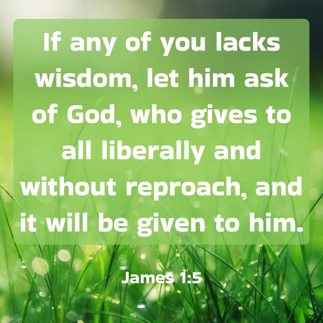If any of you lacks wisdom, let him ask of God, who gives to all liberally and without reproach, and it will be given to him. - James 1:5