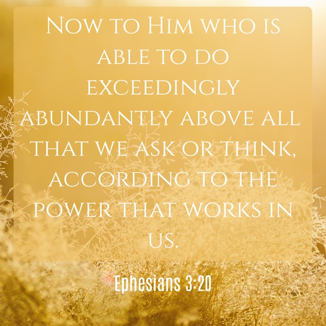 Now to Him who is able to do exceedingly abundantly above all that we ask or think, according to the power that works in us. - Ephesians 3:20