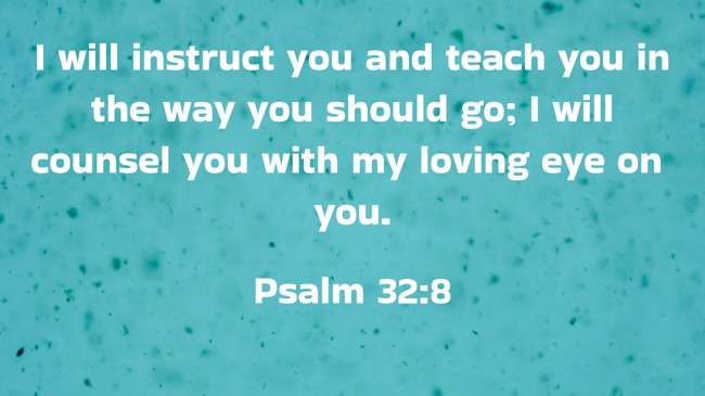 I will instruct you and teach you in the way you should go; I will counsel you with my loving eye on you. - Psalm 32:8