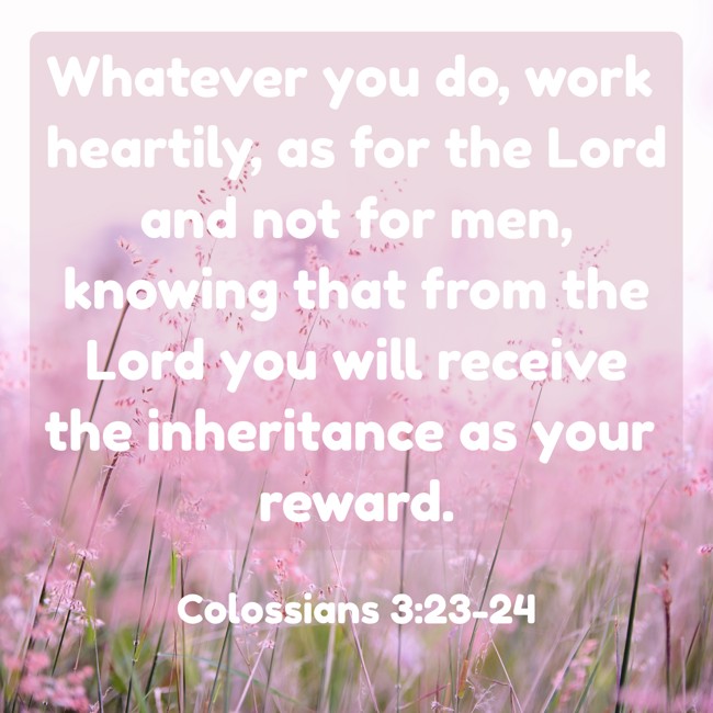 Whatever you do, work heartily, as for the Lord and not for men, knowing that from the Lord you will receive the inheritance as your reward. - Colossians 3:23-24