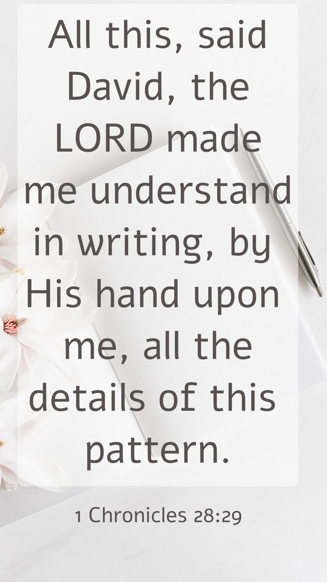 All this, said David, the LORD made me understand in writing, by His hand upon me, all the details of this pattern. - 1 Chronicles 28:29
