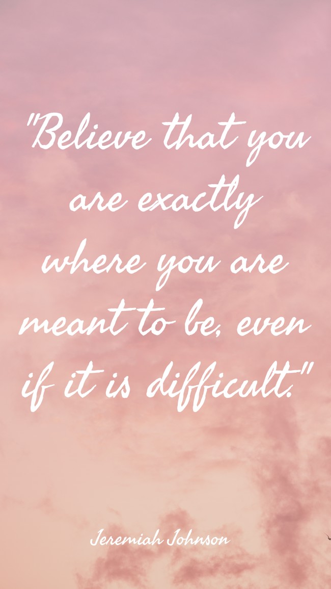 Believe that you are exactly where you are meant to be, even if it is difficult. - Jeremiah Johnson