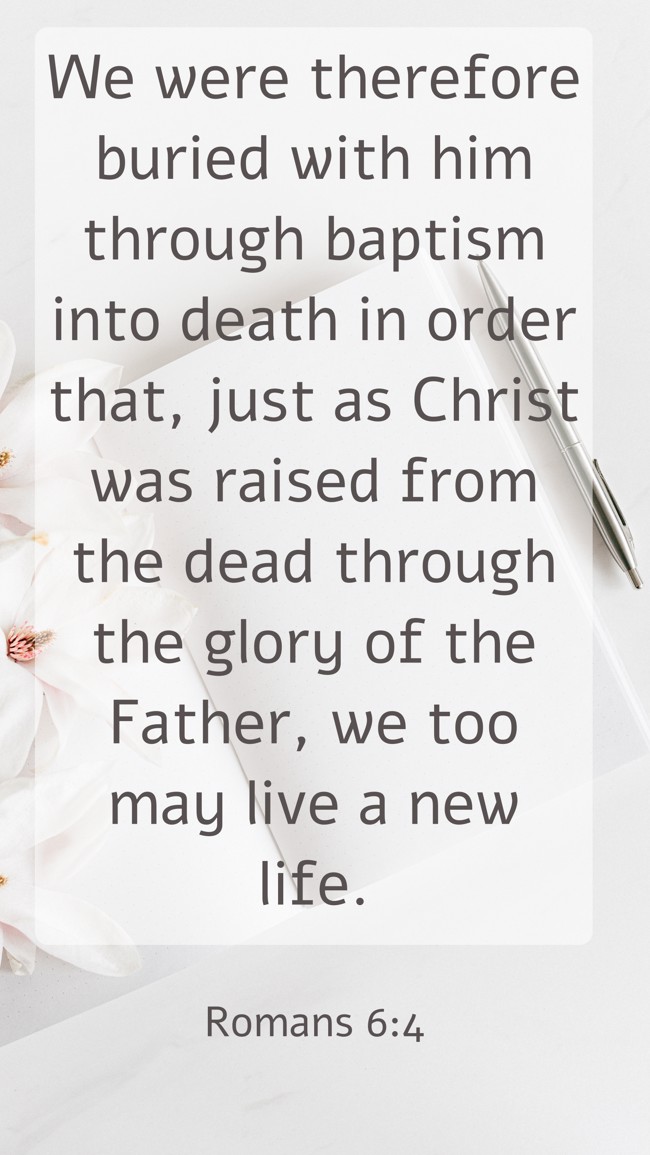 We were therefore buried with him through baptism into death in order that, just as Christ was raised from the dead through the glory of the Father, we too may live a new life. - Romans 6:4
