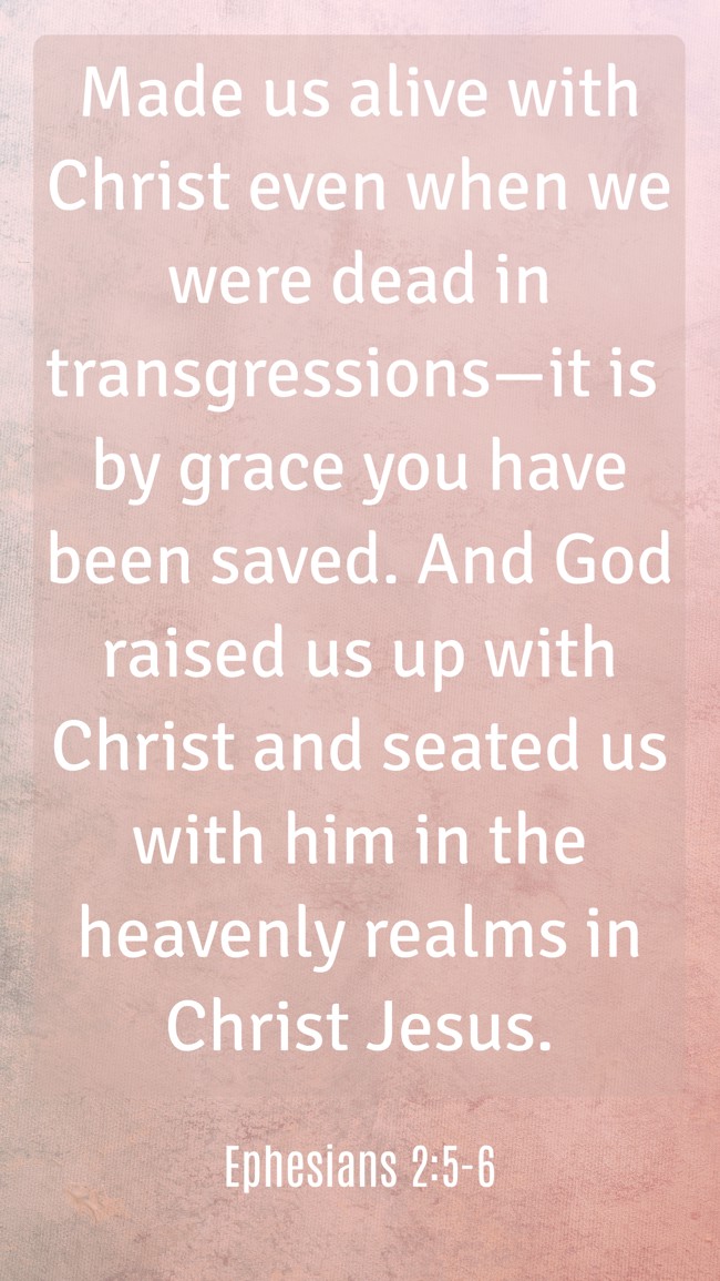 Made us alive with Christ even when we were dead in transgressions—it is by grace you have been saved. And God raised us up with Christ and seated us with him in the heavenly realms in Christ Jesus. - Ephesians 2:5-6