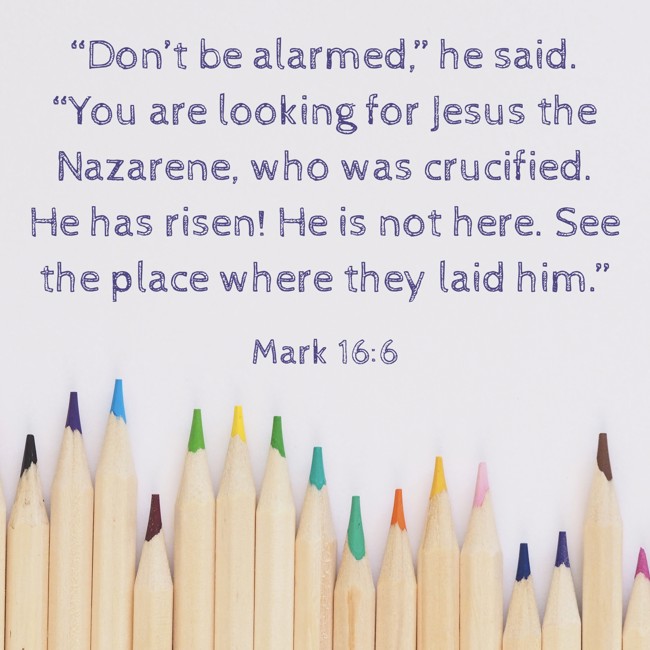 “Don’t be alarmed,” he said. “You are looking for Jesus the Nazarene, who was crucified. He has risen! He is not here. See the place where they laid him.” - Mark 16:6