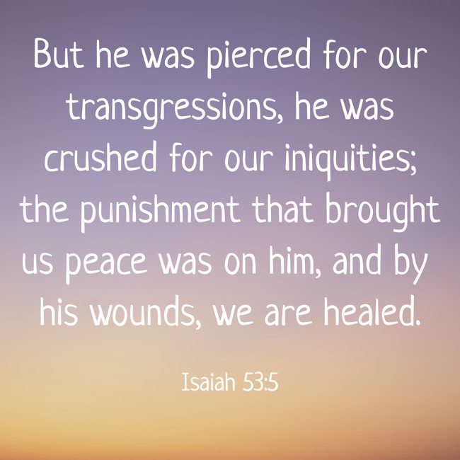 But he was pierced for our transgressions, he was crushed for our iniquities; the punishment that brought us peace was on him, and by his wounds, we are healed. - Isaiah 53:5