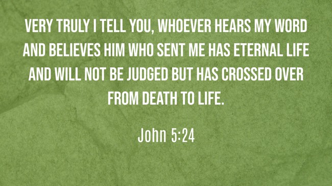 Very truly I tell you, whoever hears my word and believes him who sent me has eternal life and will not be judged but has crossed over from death to life. - John 5:24