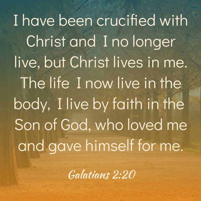I have been crucified with Christ and I no longer live, but Christ lives in me. The life I now live in the body, I live by faith in the Son of God, who loved me and gave himself for me. - Galatians 2:20