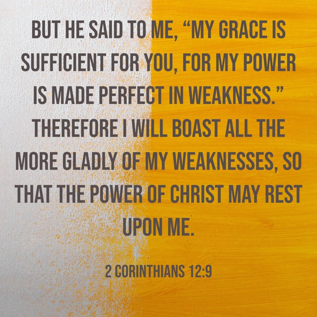 But he said to me, “My grace is sufficient for you, for my power is made perfect in weakness.” Therefore I will boast all the more gladly of my weaknesses, so that the power of Christ may rest upon me. - 2 Corinthians 12:9