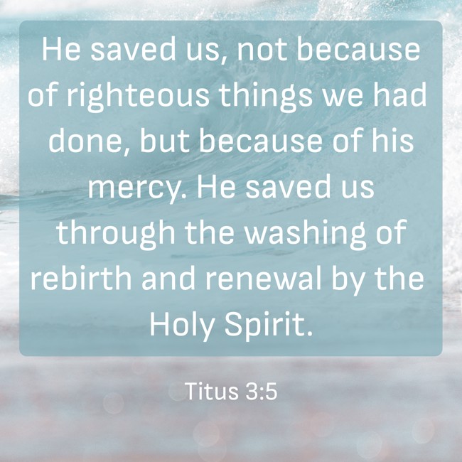 He saved us, not because of righteous things we had done, but because of his mercy. He saved us through the washing of rebirth and renewal by the Holy Spirit. - Titus 3:5