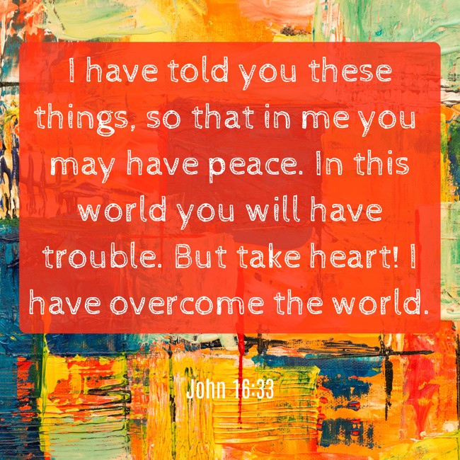 I have told you these things, so that in me you may have peace. In this world you will have trouble. But take heart! I have overcome the world. - John 16:33