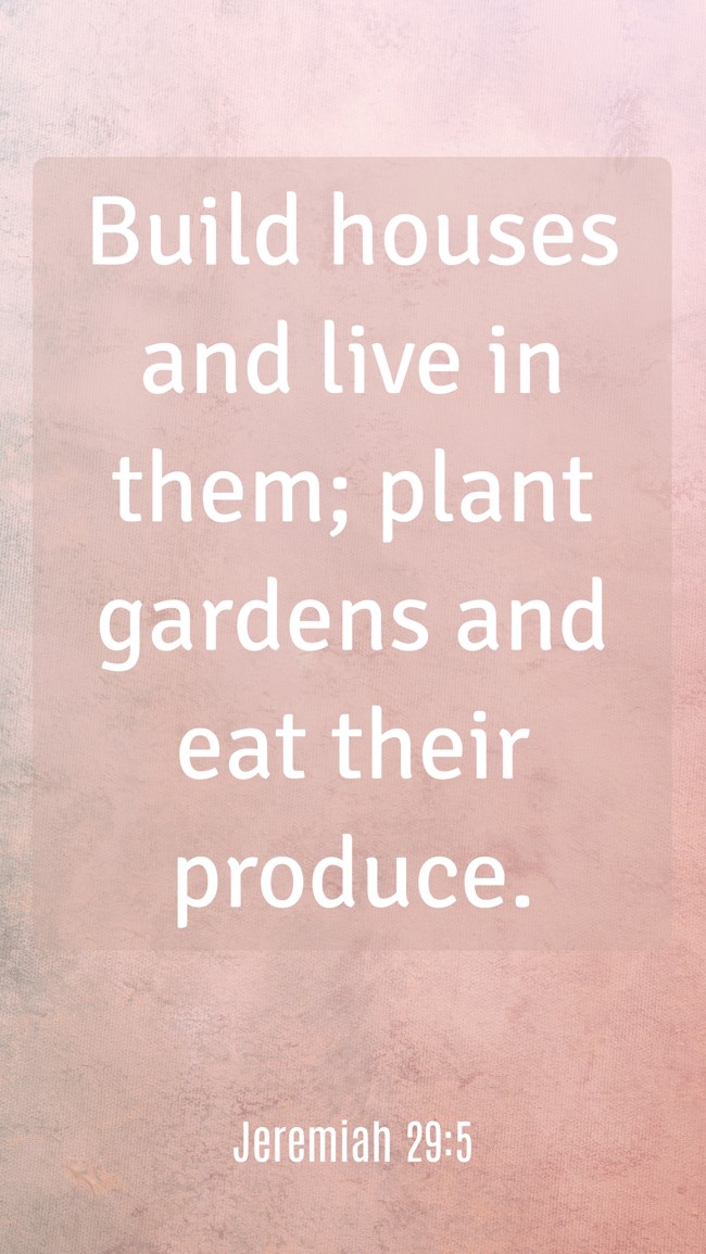 Build houses and live in them; plant gardens and eat their produce. - Jeremiah 29:5