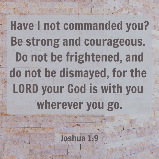 Have I not commanded you? Be strong and courageous. Do not be frightened, and do not be dismayed, for the LORD your God is with you wherever you go. - Joshua 1:9