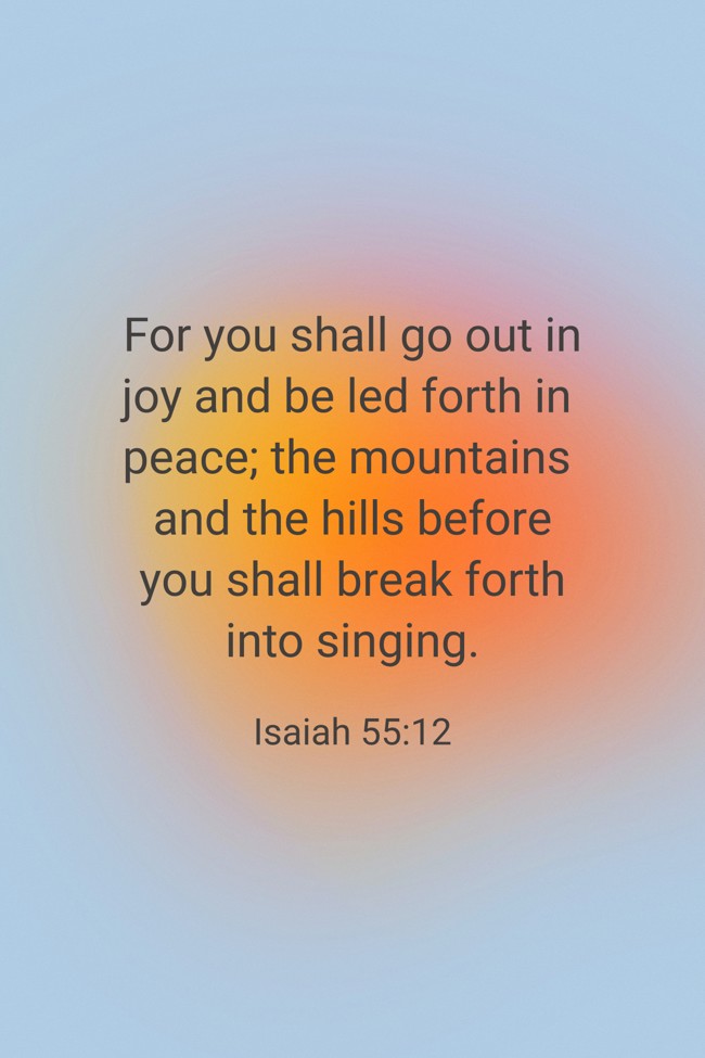 For you shall go out in joy and be led forth in peace; the mountains and the hills before you shall break forth into singing. - Isaiah 55:12