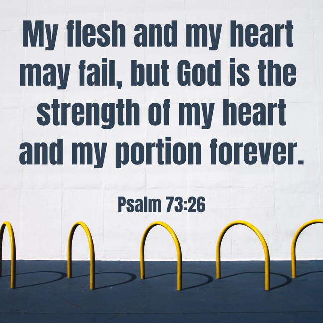 My flesh and my heart may fail, but God is the strength of my heart and my portion forever. - Psalm 73:26