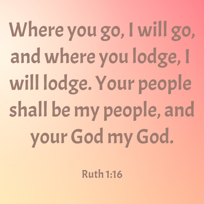 Where you go, I will go, and where you lodge, I will lodge. Your people shall be my people, and your God my God. - Ruth 1:16