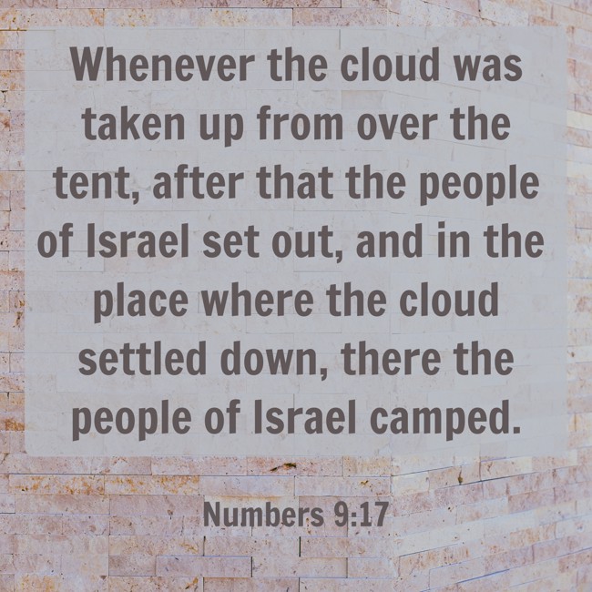 Whenever the cloud was taken up from over the tent, after that the people of Israel set out, and in the place where the cloud settled down, there the people of Israel camped. - Numbers 9:17