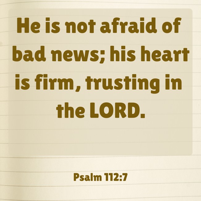 He is not afraid of bad news; his heart is firm, trusting in the LORD. - Psalm 112:7