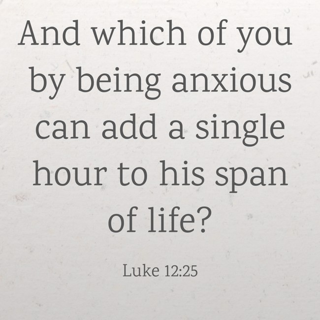 And which of you by being anxious can add a single hour to his span of life? - Luke 12:25
