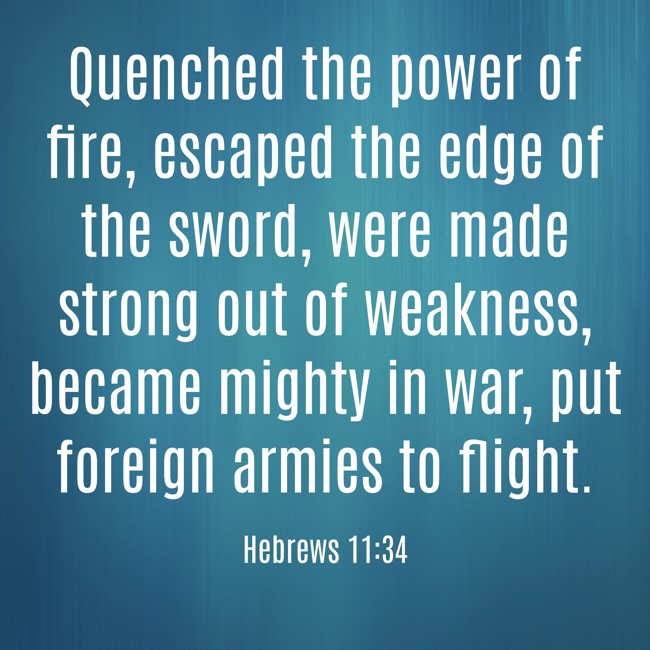 Quenched the power of fire, escaped the edge of the sword, were made strong out of weakness, became mighty in war, put foreign armies to flight. - Hebrews 11:34