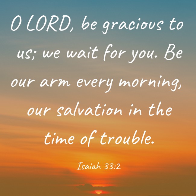 O LORD, be gracious to us; we wait for you. Be our arm every morning, our salvation in the time of trouble. - Isaiah 33:2