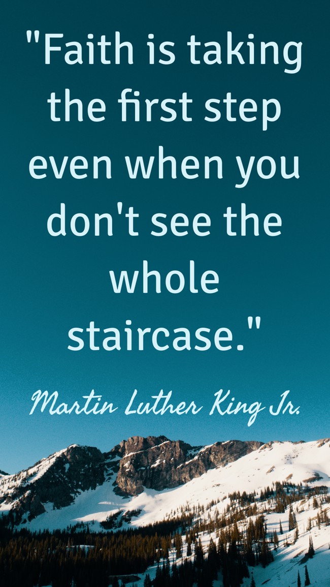 Faith is taking the first step even when you don't see the whole staircase. - Martin Luther King Jr.