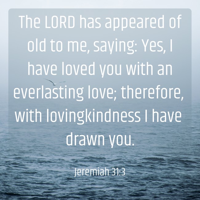 The LORD has appeared of old to me, saying: Yes, I have loved you with an everlasting love; therefore, with lovingkindness I have drawn you. - Jeremiah 31:3