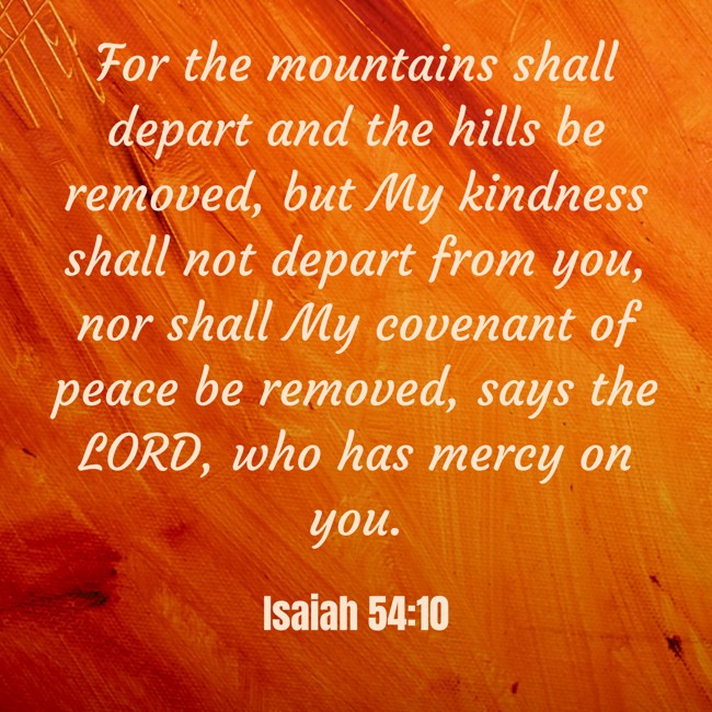 For the mountains shall depart and the hills be removed, but My kindness shall not depart from you, nor shall My covenant of peace be removed, says the LORD, who has mercy on you. - Isaiah 54:10