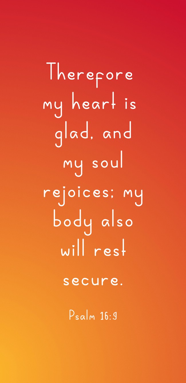 Therefore my heart is glad, and my soul rejoices; my body also will rest secure. - Psalm 16:9