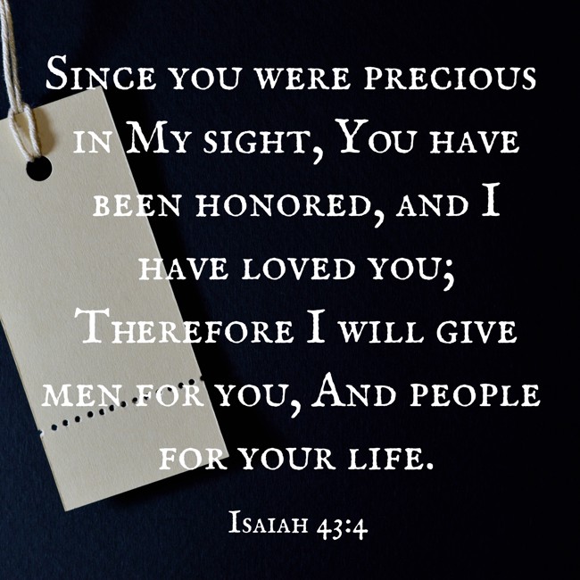 Since you were precious in My sight, You have been honored, and I have loved you; Therefore I will give men for you, And people for your life. - Isaiah 43:4