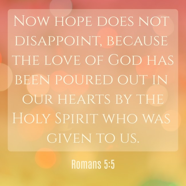 Now hope does not disappoint, because the love of God has been poured out in our hearts by the Holy Spirit who was given to us. - Romans 5:5
