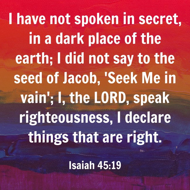 I have not spoken in secret, in a dark place of the earth; I did not say to the seed of Jacob, 'Seek Me in vain'; I, the LORD, speak righteousness, I declare things that are right. - Isaiah 45:19