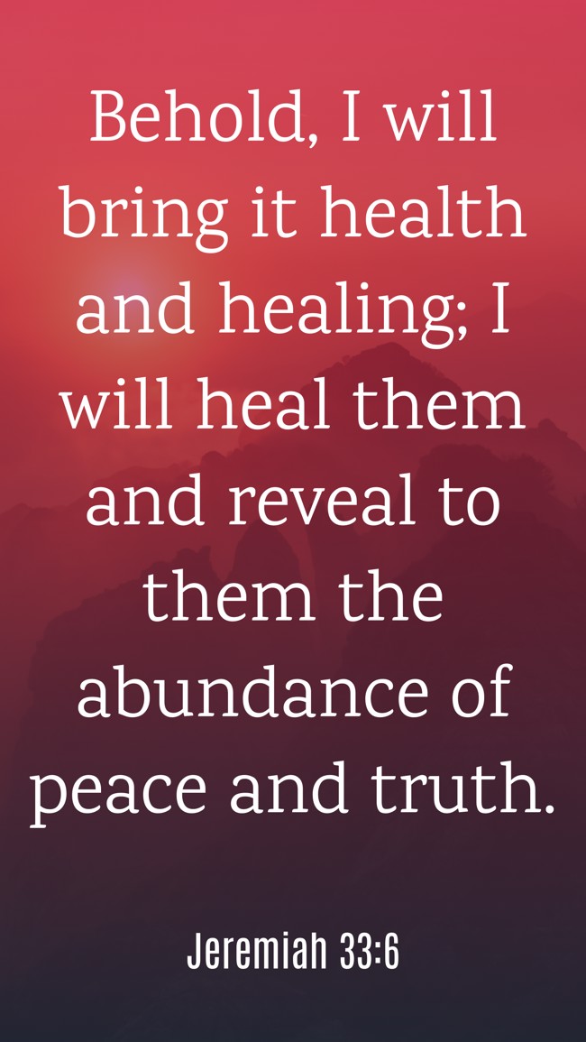Behold, I will bring it health and healing; I will heal them and reveal to them the abundance of peace and truth. - Jeremiah 33:6