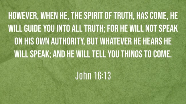 However, when He, the Spirit of truth, has come, He will guide you into all truth; for He will not speak on His own authority, but whatever He hears He will speak; and He will tell you things to come. - John 16:13