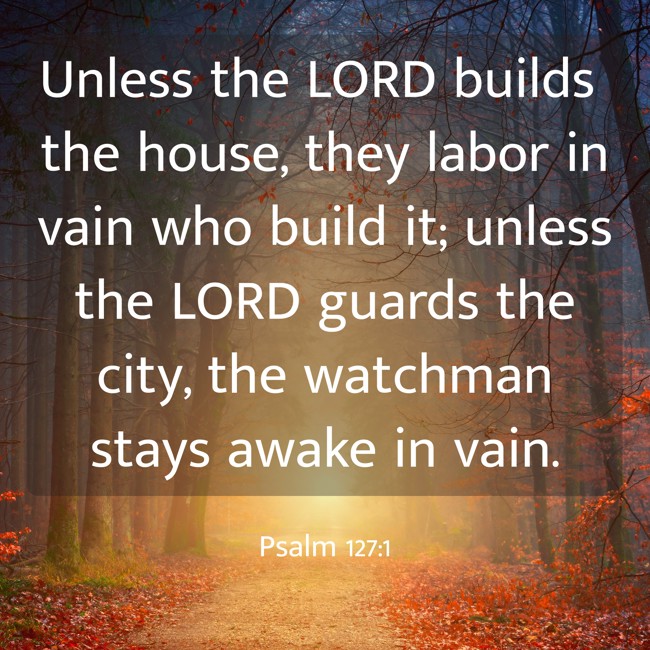 Unless the LORD builds the house, they labor in vain who build it; unless the LORD guards the city, the watchman stays awake in vain. - Psalm 127:1