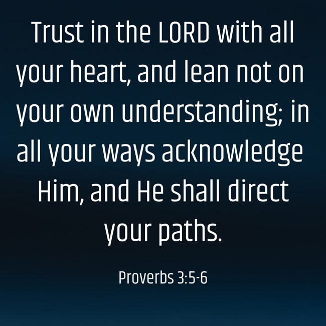 Trust in the LORD with all your heart, and lean not on your own understanding; in all your ways acknowledge Him, and He shall direct your paths. - Proverbs 3:5-6